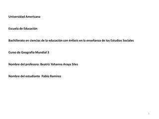 Universidad Americana
Escuela de Educación
Bachillerato en ciencias de la educación con énfasis en la enseñanza de los Estudios Sociales
Curso de Geografía Mundial 3
Nombre del profesora: Beatriz Yohanna Araya Siles
Nombre del estudiante Pablo Ramirez
1
 