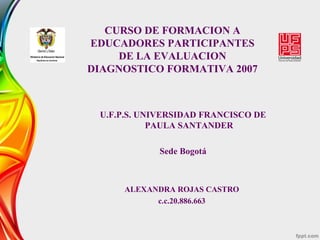 CURSO DE FORMACION A
EDUCADORES PARTICIPANTES
DE LA EVALUACION
DIAGNOSTICO FORMATIVA 2007
U.F.P.S. UNIVERSIDAD FRANCISCO DE
PAULA SANTANDER
Sede Bogotá
ALEXANDRA ROJAS CASTRO
c.c.20.886.663
 