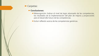  Carpetas:
 Conclusiones:
Metacognición: Indicar el nivel de logro alcanzado de las competencias,
los resultados de la implementación del plan de mejora y proyecciones
para el desarrollo futuro de las competencias.
Incluir reflexión acerca de las competencias genéricas.
 