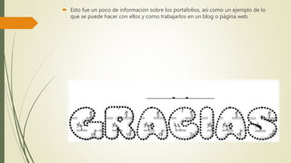  Esto fue un poco de información sobre los portafolios, así como un ejemplo de lo
que se puede hacer con ellos y como trabajarlos en un blog o página web.
 