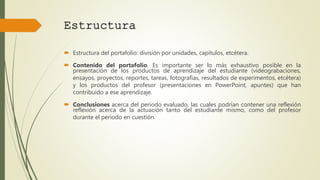  Estructura del portafolio: división por unidades, capítulos, etcétera.
 Contenido del portafolio. Es importante ser lo más exhaustivo posible en la
presentación de los productos de aprendizaje del estudiante (videograbaciones,
ensayos, proyectos, reportes, tareas, fotografías, resultados de experimentos, etcétera)
y los productos del profesor (presentaciones en PowerPoint, apuntes) que han
contribuido a ese aprendizaje.
 Conclusiones acerca del periodo evaluado, las cuales podrían contener una reflexión
reflexión acerca de la actuación tanto del estudiante mismo, como del profesor
durante el periodo en cuestión.
Estructura
 