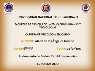 UNIVERSIDAD NACIONAL DE CHIMBORAZO
FACULTAD DE CIENCIAS DE LA EDUCACIÓN HUMANAS Y
TECNOLOGÍAS
CARRERA DE PSICOLOGÍA EDUCATIVA
NOMBRE: María de los Ángeles Guacho
Curso: 6TO “A” Fecha: 04 /07/2017
Instrumento de Evaluación del desempeño
EL PORTAFOLIO
 
