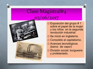 Clase Magistral#4
03/06/2017
O Exposición del grupo # 1
sobre el papel de la mujer
y los niños en la segunda
revolución industrial.
O Se inició en Inglaterra.
O Consolido el capitalismo.
O Avances tecnológicos
(barco de vapor)
O División social: burguesía
y proletariado.
 