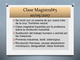 Clase Magistral#5
10/05/2017
O Se inició con un poema de sor Juana Inés
de la cruz “hombres necios”
O Clase magistral impartida por la profesora
sobre la revolución industrial.
O Sustitución del trabajo humano o animal por
las maquinas.
O Primeras industrias, textil, siderúrgica.
O Revolución francesa, causas absolutismo
monárquico, desigualdad, ideas ilustrada.
 