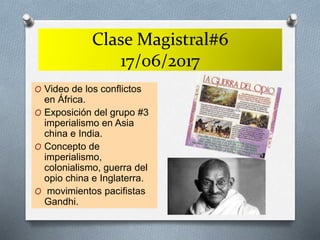Clase Magistral#6
17/06/2017
O Video de los conflictos
en África.
O Exposición del grupo #3
imperialismo en Asia
china e India.
O Concepto de
imperialismo,
colonialismo, guerra del
opio china e Inglaterra.
O movimientos pacifistas
Gandhi.
 
