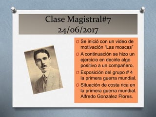 Clase Magistral#7
24/06/2017
O Se inició con un video de
motivación “Las moscas”
O A continuación se hizo un
ejercicio en decirle algo
positivo a un compañero.
O Exposición del grupo # 4
la primera guerra mundial.
O Situación de costa rica en
la primera guerra mundial.
Alfredo González Flores.
 