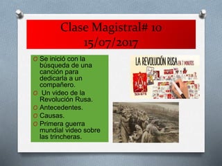 Clase Magistral# 10
15/07/2017
O Se inició con la
búsqueda de una
canción para
dedicarla a un
compañero.
O Un video de la
Revolución Rusa.
O Antecedentes.
O Causas.
O Primera guerra
mundial video sobre
las trincheras.
 
