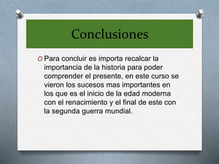 Conclusiones
O Para concluir es importa recalcar la
importancia de la historia para poder
comprender el presente, en este curso se
vieron los sucesos mas importantes en
los que es el inicio de la edad moderna
con el renacimiento y el final de este con
la segunda guerra mundial.
 