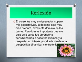 Reflexión
O El curso fue muy enriquecedor, supero
mis expectativas, la docente esta muy
bien prepara, excelente dominio de los
temas. Pero lo mas importante que me
dejo este curso fue aprender a
sensibilizarnos a nosotros mismos y a
despertar un interés por el arte desde una
perspectiva dinámica y entretenida.
 