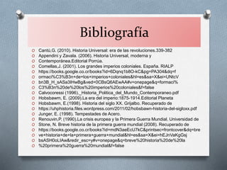 Bibliografía
O Cantú,G. (2010). Historia Universal: era de las revoluciones.339-382
O Appendini y Zavala. (2006). Historia Universal, moderna y
O Contemporánea.Editorial Porrúa.
O Comellas,J. (2001). Los grandes imperios coloniales. España. RIALP
O https://books.google.co.cr/books?id=6Dqnq1b8O-kC&pg=PA304&dq=f
O ormaci%C3%B3n+de+los+imperios+coloniales&hl=es&sa=X&ei=UNtcV
O bn3B_H_sASa3IHwBg&ved=0CBsQ6AEwAA#v=onepage&q=formaci%
O C3%B3n%20de%20los%20imperios%20coloniales&f=false
O Calvocoressi (1996)._Historia_Politica_del_Mundo_Contemporaneo.pdf
O Hobsbawm, E. (2009).La era del imperio:1875-1914.Editorial Planeta
O Hobsbawm, E.(1998). Historia del siglo XX. Grijalbo. Recuperado de
O https://uhphistoria.files.wordpress.com/2011/02/hobsbawn-historia-del-sigloxx.pdf
O Junger, E. (1998). Tempestades de Acero.
O Renouvin,P. (1990).La crisis europea y la Primera Guerra Mundial. Universidad de
O Stone, N. Breve historia de la primera guerra mundial (2008). Recuperado de
O https://books.google.co.cr/books?id=mdN3aeEcU7kC&printsec=frontcover&dq=bre
O ve+historia+de+la+primera+guerra+mundial&hl=es&sa=X&ei=hEJnVaKgGsj
O bsASH0oLIAw&redir_esc=y#v=onepage&q=breve%20historia%20de%20la
O %20primera%20guerra%20mundial&f=false
 