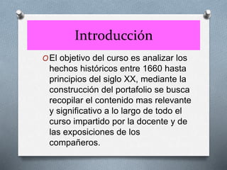 Introducción
OEl objetivo del curso es analizar los
hechos históricos entre 1660 hasta
principios del siglo XX, mediante la
construcción del portafolio se busca
recopilar el contenido mas relevante
y significativo a lo largo de todo el
curso impartido por la docente y de
las exposiciones de los
compañeros.
 