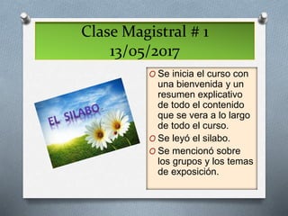 Clase Magistral # 1
13/05/2017
O Se inicia el curso con
una bienvenida y un
resumen explicativo
de todo el contenido
que se vera a lo largo
de todo el curso.
O Se leyó el silabo.
O Se mencionó sobre
los grupos y los temas
de exposición.
 