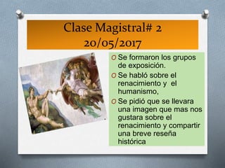 Clase Magistral# 2
20/05/2017
O Se formaron los grupos
de exposición.
O Se habló sobre el
renacimiento y el
humanismo,
O Se pidió que se llevara
una imagen que mas nos
gustara sobre el
renacimiento y compartir
una breve reseña
histórica
 