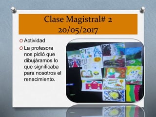 Clase Magistral# 2
20/05/2017
O Actividad
O La profesora
nos pidió que
dibujáramos lo
que significaba
para nosotros el
renacimiento.
 