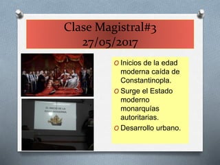 Clase Magistral#3
27/05/2017
O Inicios de la edad
moderna caída de
Constantinopla.
O Surge el Estado
moderno
monarquías
autoritarias.
O Desarrollo urbano.
 