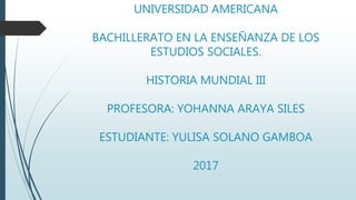 UNIVERSIDAD AMERICANA
BACHILLERATO EN LA ENSEÑANZA DE LOS
ESTUDIOS SOCIALES.
HISTORIA MUNDIAL III
PROFESORA: YOHANNA ARAYA SILES
ESTUDIANTE: YULISA SOLANO GAMBOA
2017
 