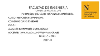 FACULTAD DE INGENIERIA
CARRERA DE INGENIERIA CIVIL
PORTAFOLIO DIGITAL DE RESPONSABILIDAD SOCIAL
CURSO: RESPONSABILIDAD SOCIAL
CODIGO DE CLASE: 23183659
CICLO: I
ALUMNO: JOHN WILLYS GOMEZ BAZAN
DOCENTE: TANIA GUADALUPE VALDIVIA MORALES
TRUJILLO – PERU
2017 - II
 