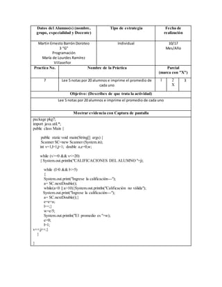 Datos del Alumno(s) (nombre,
grupo, especialidad y Docente)
Tipo de estrategia Fecha de
realización
Martin Ernesto Barrón Doroteo
3 “G”
Programación
María de Lourdes Ramírez
Villaseñor
Individual 10/17
Mes/Año
Practica No. Nombre de la Práctica Parcial
(marca con "X")
7 Lee 5 notas por 20 alumnos e imprime el promedio de
cada uno
1 2
X
3
Objetivo: (Describes de que trata la actividad)
Lee 5 notas por 20 alumnos e imprime el promedio de cada uno
Mostrar evidencia con Captura de pantalla
package pkg7;
import java.util.*;
public class Main {
public static void main(String[] args) {
Scanner SC=new Scanner (System.in);
int v=1,l=1,j=1; double a,e=0,w;
while (v>=0 && v<=20)
{ System.out.println("CALIFICACIONES DEL ALUMNO "+j);
while (l>0 && l<=5)
{
System.out.print("Ingrese la calificación---");
a= SC.nextDouble();
while(a<0 || a>10){System.out.println("Calificación no válida");
System.out.print("Ingrese la calificación---");
a= SC.nextDouble();}
e=e+a;
l++;}
w=e/5;
System.out.println("El promedio es "+w);
e=0;
l=1;
v++;j++;}
}
}
 