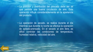 • La posición y distribución del pescado debe ser tal
que permita una buena circulación de aire. Esta
operación influye considerablemente en la apariencia
del producto.
• La operación de secado, se realiza durante el día
mientras que durante la noche se efectúa la operación
de apilado-prensado. En el secado al aire libre, es
difícil controlar las condiciones de temperatura,
humedad relativa, velocidad del aire.
MENÚ
 