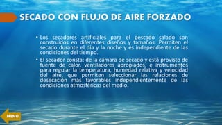 SECADO CON FLUJO DE AIRE FORZADO
• Los secadores artificiales para el pescado salado son
construidos en diferentes diseños y tamaños. Permiten el
secado durante el día y la noche y es independiente de las
condiciones del tiempo.
• El secador consta: de la cámara de secado y está provisto de
fuente de calor, ventiladores apropiados, e instrumentos
para regular la temperatura, humedad relativa y velocidad
del aire, que permiten seleccionar las relaciones de
desecación más favorables independientemente de las
condiciones atmosféricas del medio.
MENÚ
 