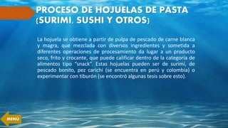 PROCESO DE HOJUELAS DE PASTA
(SURIMI, SUSHI Y OTROS)
La hojuela se obtiene a partir de pulpa de pescado de carne blanca
y magra, que mezclada con diversos ingredientes y sometida a
diferentes operaciones de procesamiento da lugar a un producto
seco, frito y crocante, que puede calificar dentro de la categoría de
alimentos tipo “snack”. Estas hojuelas pueden ser de surimi, de
pescado bonito, pez carichi (se encuentra en perú y colombia) o
experimentar con tiburón (se encontró algunas tesis sobre esto).
MENÚ
 
