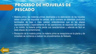 PROCESO DE HOJUELAS DE
PESCADO
• Materia prima: las materias primas destinadas a la elaboración de las hojuelas
deben cumplir los requisitos de calidad, de lo contrario se obtendrán productos
terminados de baja o mala calidad, entendiéndose que en las etapas
reprocesamiento y especialmente en las operaciones de separado del músculo
y su molido, la materia prima pierde sus características y además es fácil en
esas etapas de contaminarse.
• Recepción de la materia prima: la materia prima se recepciona en la planta y de
inmediato se comienza a realizar los procedimientos de fileteado.
MENÚ
 