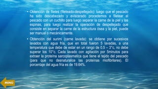 • Obtención de filetes (fileteado-despellejado): luego que el pescado
ha sido descabezado y eviscerado procedemos a filetear el
pescado con un cuchillo para luego separar la carne de la piel y las
espinas, para luego realizar la operación de despellejado que
consiste en separar la carne de la estructura ósea y la piel, puede
ser manual o mecánicamente.
• Obtención del surimi (carne lavada): se obtiene por sucesivos
lavados con agua fría, que en total fueron 5 lavadas, a una
temperatura que debe de estar en un rango de 0.5 – 3°c, no debe
superar los 10°c. Cada lavado con agitación por 5minutos para
extraer la proteína sarcoplasmatica que tiene el tejido del pescado
(para que no desnaturalice las proteínas miofibrilares). El
porcentaje del agua fría es de 19.64%.
MENÚ
 
