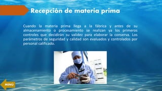 Recepción de materia prima
Cuando la materia prima llega a la fábrica y antes de su
almacenamiento o procesamiento se realizan ya los primeros
controles que decidirán su validez para elaborar la conserva. Los
parámetros de seguridad y calidad son evaluados y controlados por
personal calificado.
MENÚ
 