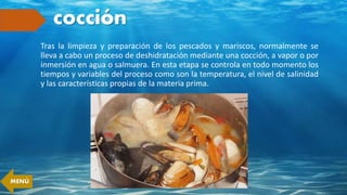 cocción
Tras la limpieza y preparación de los pescados y mariscos, normalmente se
lleva a cabo un proceso de deshidratación mediante una cocción, a vapor o por
inmersión en agua o salmuera. En esta etapa se controla en todo momento los
tiempos y variables del proceso como son la temperatura, el nivel de salinidad
y las características propias de la materia prima.
MENÚ
 