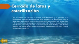 Cerrado de latas y
esterilización
Tras el llenado los envases se cierran herméticamente y se procede a su
esterilización mediante el empleo de altas temperaturas (empleando vapor o
agua), para la eliminación total de los microorganismos sensibles a la temperatura
y de todas las bacterias patógenas resistentes al calor. Durante la esterilización se
somete a los pescados y mariscos a una temperatura entre 110ºc y 121ºc durante
períodos de tiempo estrictamente controlados y específicos para cada tipo de
producto y presentación.
MENÚ
 