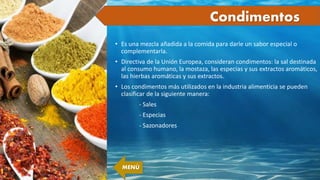 Condimentos
• Es una mezcla añadida a la comida para darle un sabor especial o
complementarla.
• Directiva de la Unión Europea, consideran condimentos: la sal destinada
al consumo humano, la mostaza, las especias y sus extractos aromáticos,
las hierbas aromáticas y sus extractos.
• Los condimentos más utilizados en la industria alimenticia se pueden
clasificar de la siguiente manera:
- Sales
- Especias
- Sazonadores
MENÚ
 