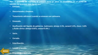 Para el enlatado de mariscos, el proceso varía un poco. Si retomamos en el punto de
cocción, los procesos que siguen son:
• Enfriado.
• Descortezado y limpieza.
• Tratamiento adicional (cuando se envasan con salmuera.
• Envasado.
• Dosificación del líquido de gobierno. (salmuera: almeja 2.5%, caracol 3.5%, choro 4.0%
y Ácido cítrico: almeja 0.05%, caracol 0.4% )
• Vacío.
• Cerrado.
• Esterilización.
• Lavado y secado.
• Etiquetado y epacado.
MENÚ
 