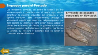 Empaque para el Pescado
Los modernos envases, así como la cadena de frío
ininterrumpida y controlada con el mayor rigor, deben
garantizar la máxima seguridad del producto y una
óptima duración. Este procedimiento protege el
alimento al impedir que penetre el oxígeno (puesto que
éste acelera su deterioro) para evitar malos sabores y
olores. De este modo el salmón, las gambas y productos
similares quedan perfectamente protegidos, mantienen
su aroma, su frescura y evitando que su sabor se
transmita a otros alimentos.
MENÚ
 