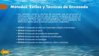 Métodos, Estilos y Técnicas de Envasado
• Los métodos, estilos y técnicas de envasado que se presentan a
continuación son de común uso en países europeos, en donde se
encuentra arraigado el consumo de una gran variedad de productos
congelados. En este rubro se han identificado, como populares, los
diferentes estilos para productos pesqueros congelados:
• ESTILO 1 Envasado en aire con materiales simples o laminados
• ESTILO 2 Envasado al vacío
• ESTILO 3 Envasado de productos preparados
• ESTILO 4 Envasado bajo atmósferas modificadas
• ESTILO 5 Envasado en bandejas
• ESTILO 6 Envasado en latas metálicas, vidrio y aluminio
MENÚ
 
