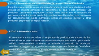 ESTILO 1: Envasado en aire con materiales de una sola lámina o laminados
Entre los envases plásticos que son manufacturados a partir de materiales simples
destaca de manera particular los polietilenos de baja y alta densidad. Los
productos usualmente empacados usando estas bolsas son el envasado de
porciones o aquellos productos de flujo relativamente libre tales como camarones
IQF (congelamiento rápido individual), anillas de calamar, mezclas y otros
productos preparados de rápida rotación.
ESTILO 2: Envasado al Vacío
El envasado al vacío se refiere al empacado de productos en envases de los
cuales el aire es esencialmente removido antes de proceder con la operación de
sellado. Evidentemente, la técnica es aplicada al envasado de productos
sensibles al oxígeno y de hecho se convierte en una forma de “atmósfera
modificada”, al ser removido el aire del envase antes de su sellado.
MENÚ
 