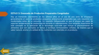 ESTILO 3: Envasado de Productos Preparados Congelados
Hay un tremendo crecimiento en los últimos años en el uso de una serie de empaques
generalmente al vacío de productos pesqueros previamente preparados que solo requieren ser
recalentados antes de su consumo. Un requisito indispensable es que el envase sea capaz de
soportar temperaturas de pasteurización durante el calentamiento. Una variación importante de
este concepto es la aplicación de la tecnología sous-vide que incluye el procesamiento de
alimentos que son cocinados en bolsas o bandejas termoestables selladas, de manera que el
sabor natural, aroma y la calidad de los nutrientes son retenidos en el producto.
MENÚ
 