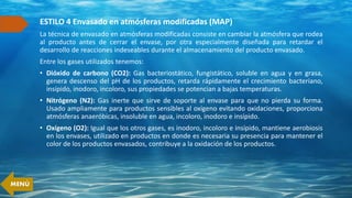 ESTILO 4 Envasado en atmósferas modificadas (MAP)
La técnica de envasado en atmósferas modificadas consiste en cambiar la atmósfera que rodea
al producto antes de cerrar el envase, por otra especialmente diseñada para retardar el
desarrollo de reacciones indeseables durante el almacenamiento del producto envasado.
Entre los gases utilizados tenemos:
• Dióxido de carbono (CO2): Gas bacteriostático, fungistático, soluble en agua y en grasa,
genera descenso del pH de los productos, retarda rápidamente el crecimiento bacteriano,
insípido, inodoro, incoloro, sus propiedades se potencian a bajas temperaturas.
• Nitrógeno (N2): Gas inerte que sirve de soporte al envase para que no pierda su forma.
Usado ampliamente para productos sensibles al oxígeno evitando oxidaciones, proporciona
atmósferas anaeróbicas, insoluble en agua, incoloro, inodoro e insípido.
• Oxígeno (O2): Igual que los otros gases, es inodoro, incoloro e insípido, mantiene aerobiosis
en los envases, utilizado en productos en donde es necesaria su presencia para mantener el
color de los productos envasados, contribuye a la oxidación de los productos.
MENÚ
 
