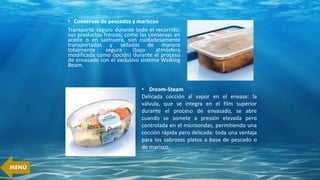 • Conservas de pescados y mariscos
Transporte seguro durante todo el recorrido:
sus productos frescos, como las conservas en
aceite o en salmuera, son cuidadosamente
transportadas y selladas de manera
totalmente segura (bajo atmósfera
modificada como opción) durante el proceso
de envasado con el exclusivo sistema Walking
Beam.
• Dream-Steam
Delicada cocción al vapor en el envase: la
válvula, que se integra en el film superior
durante el proceso de envasado, se abre
cuando se somete a presión elevada pero
controlada en el microondas, permitiendo una
cocción rápida pero delicada: toda una ventaja
para los sabrosos platos a base de pescado o
de marisco.
MENÚ
 
