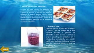 • Envases para porciones individuales
Frescura en cada porción: los paquetes de
porciones individuales, con deliciosos tentempiés
o patés de marisco o pescado, por ejemplo,
adquieren un aspecto fabuloso y se les puede
dar cualquier forma o tamaño. Gracias al sellado
individual con el exclusivo sistema InsideCut se
logra una máxima seguridad para el producto y
un aspecto impecable.
• Envase de cubo
Delicada cocción al vapor en el envase:
la válvula, que se integra en el film
superior durante el proceso de
envasado, se abre cuando se somete a
presión elevada pero controlada en el
microondas, permitiendo una cocción
rápida pero delicada: toda una ventaja
para los sabrosos platos a base de
pescado o de
MENÚ
 