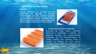 • Algunos tipos de films flexibles
Estándar
Envases rentables: el envasado al vacío
tradicional de pescados y mariscos
elaborado con dos films flexibles se adapta
a una amplia gama de productos, desde las
aplicaciones más clásicas utilizadas para el
salmón (con bandeja de soporte opcional),
hasta envases especiales de alta calidad.
• Envases para porciones individuales
Envasados de modo seguro, separados
fácilmente y disponibles a petición: los
llamativos envases con compartimentos
elaborados con las termoformadoras se
pueden producir con cualquier forma o
tamaño. La frescura de cada porción
individual, como los filetes de salmón para una
sola persona, queda perfectamente
preservada.
MENÚ
 