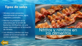 Tipos de sales
• Nitratos están presentes
naturalmente en suelos, agua,
vegetales y animales.
• Nitritos se producen en la
naturaleza por la acción de
bacterias nitrificantes, en una
etapa intermedia en la formación
de nitratos.
• Los nitratos y nitritos son muy
usados en la conservación de
carnes y pescados.
MENÚ
 
