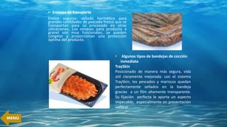 • Envases de transporte
Envíos seguros: sellado hermético para
grandes cantidades de pescado fresco que se
transportan para su procesado en otras
ubicaciones. Los envases para producto a
granel son muy funcionales, se pueden
congelar y proporcionan una protección
óptima del producto.
• Algunos tipos de bandejas de cocción
inmediata
TraySkin
Posicionado de manera más segura, vida
útil claramente mejorada: con el sistema
TraySkin, los pescados y mariscos quedan
perfectamente sellados en la bandeja
gracias a un film altamente transparente.
Su fijación perfecta le aporta un aspecto
impecable, especialmente en presentación
vertical.
MENÚ
 