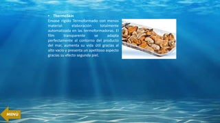 • ThermoSkin
Envase rígido Termoformado con menos
material: elaboración totalmente
automatizada en las termoformadoras. El
film transparente se adapta
perfectamente al contorno del producto
del mar, aumenta su vida útil gracias al
alto vacío y presenta un apetitoso aspecto
gracias su efecto segunda piel.
MENÚ
 