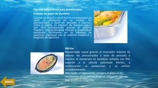 Algunas aplicaciones para precocinados
Envases de papel de aluminio
Cocinar en el grill o en el horno convencional sin
sacar el producto de su envase: los
precocinados a base de pescado o marisco,
como la paella, se envasan de manera segura
con film transparente gracias al sistema
TraySkin, manteniéndose frescos y pudiéndose
recalentar fácilmente en su bandeja de
aluminio. Opcional con el sistema InsideCut y
lengüeta de apertura.
MicVac
Recalentado suave gracias al innovador sistema de
válvula: los precocinados a base de pescado o
marisco se conservan en bandejas selladas con film
superior y la válvula patentada MicVac, a
continuación se pasteurizan y se enfrían
inmediatamente.
Más tarde, el consumidor prepara el plato en el
microondas en su envase original, utilizando una vez
más la válvula integrada.
MENÚ
 