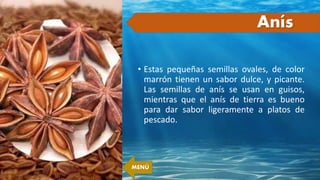 • Estas pequeñas semillas ovales, de color
marrón tienen un sabor dulce, y picante.
Las semillas de anís se usan en guisos,
mientras que el anís de tierra es bueno
para dar sabor ligeramente a platos de
pescado.
Anís
MENÚ
 