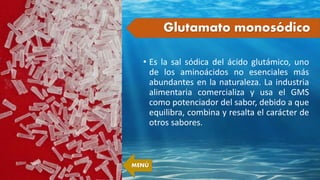 • Es la sal sódica del ácido glutámico, uno
de los aminoácidos no esenciales más
abundantes en la naturaleza. La industria
alimentaria comercializa y usa el GMS
como potenciador del sabor, debido a que
equilibra, combina y resalta el carácter de
otros sabores.
Glutamato monosódico
MENÚ
 