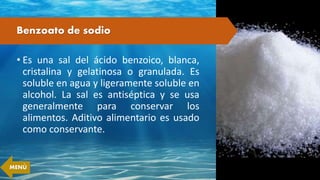 Benzoato de sodio
• Es una sal del ácido benzoico, blanca,
cristalina y gelatinosa o granulada. Es
soluble en agua y ligeramente soluble en
alcohol. La sal es antiséptica y se usa
generalmente para conservar los
alimentos. Aditivo alimentario es usado
como conservante.
MENÚ
 