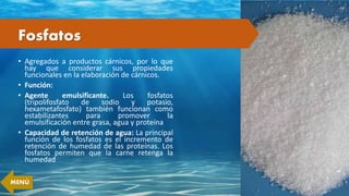 Fosfatos
• Agregados a productos cárnicos, por lo que
hay que considerar sus propiedades
funcionales en la elaboración de cárnicos.
• Función:
• Agente emulsificante. Los fosfatos
(tripolifosfato de sodio y potasio,
hexametafosfato) también funcionan como
estabilizantes para promover la
emulsificación entre grasa, agua y proteína
• Capacidad de retención de agua: La principal
función de los fosfatos es el incremento de
retención de humedad de las proteínas. Los
fosfatos permiten que la carne retenga la
humedad
MENÚ
 