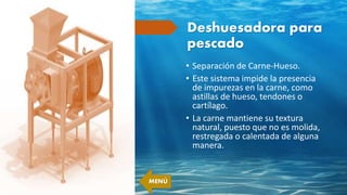 Deshuesadora para
pescado
• Separación de Carne-Hueso.
• Este sistema impide la presencia
de impurezas en la carne, como
astillas de hueso, tendones o
cartílago.
• La carne mantiene su textura
natural, puesto que no es molida,
restregada o calentada de alguna
manera.
MENÚ
 