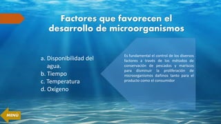 Factores que favorecen el
desarrollo de microorganismos
a. Disponibilidad del
agua.
b. Tiempo
c. Temperatura
d. Oxígeno
Es fundamental el control de los diversos
factores a través de los métodos de
conservación de pescados y mariscos
para disminuir la proliferación de
microorganismos dañinos tanto para el
producto como el consumidor
MENÚ
 